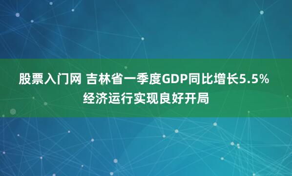 股票入门网 吉林省一季度GDP同比增长5.5% 经济运行实现良好开局