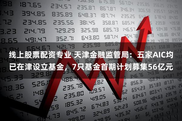 线上股票配资专业 天津金融监管局：五家AIC均已在津设立基金，7只基金首期计划募集56亿元