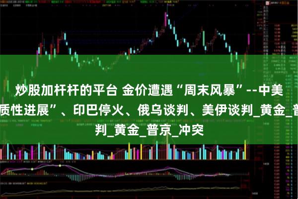 炒股加杆杆的平台 金价遭遇“周末风暴”--中美谈判“实质性进展”、印巴停火、俄乌谈判、美伊谈判_黄金_普京_冲突