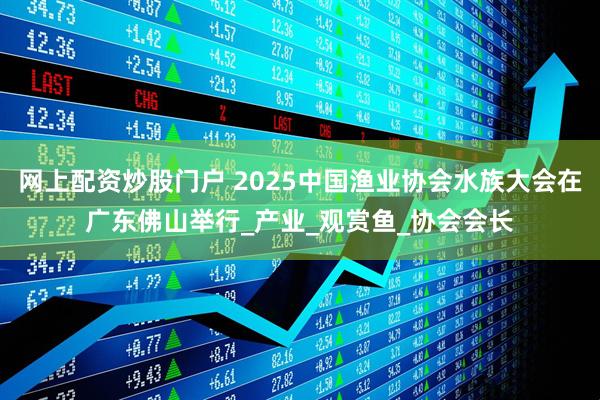 网上配资炒股门户 2025中国渔业协会水族大会在广东佛山举行_产业_观赏鱼_协会会长