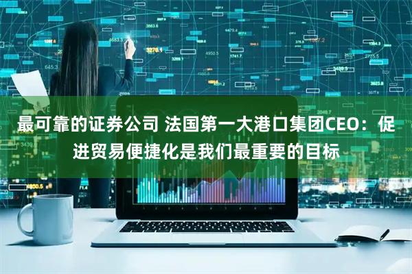 最可靠的证券公司 法国第一大港口集团CEO：促进贸易便捷化是我们最重要的目标