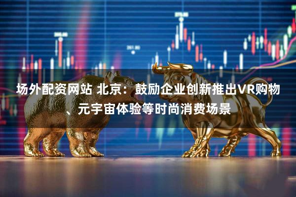 场外配资网站 北京：鼓励企业创新推出VR购物、元宇宙体验等时尚消费场景