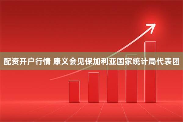 配资开户行情 康义会见保加利亚国家统计局代表团