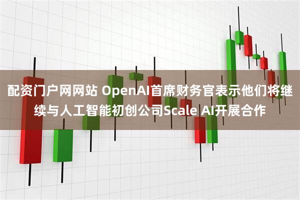 配资门户网网站 OpenAI首席财务官表示他们将继续与人工智能初创公司Scale AI开展合作