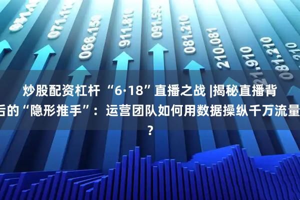 炒股配资杠杆 “6·18”直播之战 |揭秘直播背后的“隐形推手”：运营团队如何用数据操纵千万流量？
