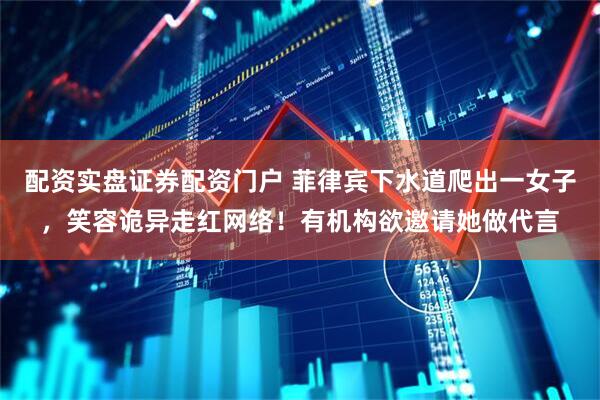 配资实盘证券配资门户 菲律宾下水道爬出一女子，笑容诡异走红网络！有机构欲邀请她做代言