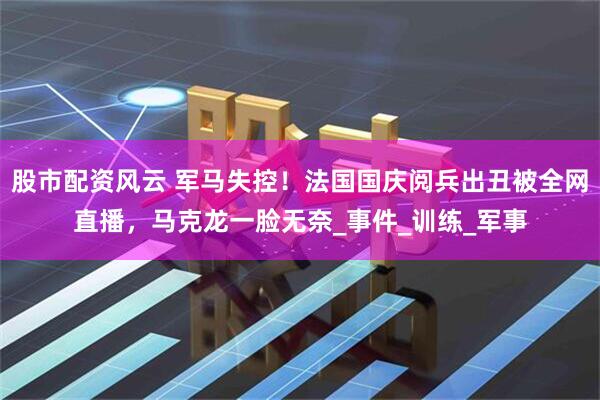 股市配资风云 军马失控！法国国庆阅兵出丑被全网直播，马克龙一脸无奈_事件_训练_军事