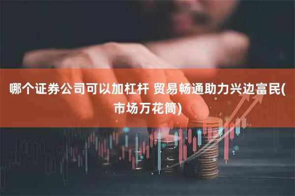 哪个证券公司可以加杠杆 贸易畅通助力兴边富民(市场万花筒)