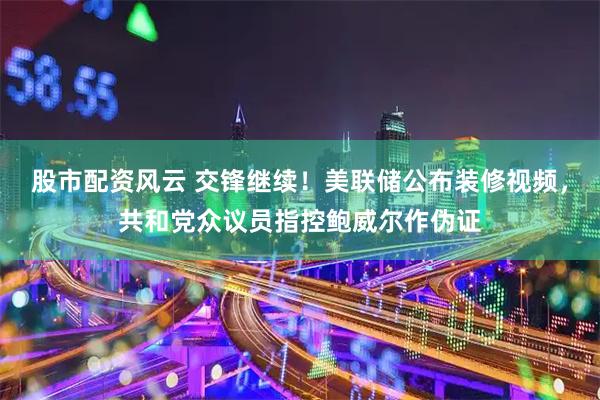 股市配资风云 交锋继续！美联储公布装修视频，共和党众议员指控鲍威尔作伪证