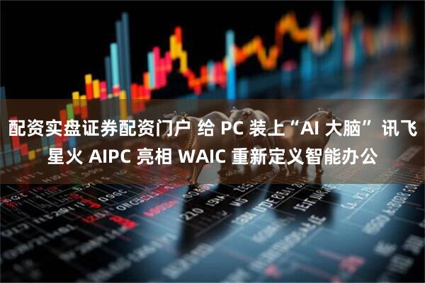 配资实盘证券配资门户 给 PC 装上“AI 大脑” 讯飞星火 AIPC 亮相 WAIC 重新定义智能办公