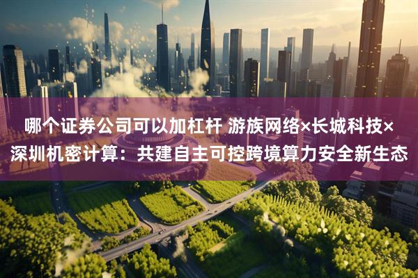 哪个证券公司可以加杠杆 游族网络×长城科技×深圳机密计算：共建自主可控跨境算力安全新生态