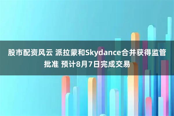 股市配资风云 派拉蒙和Skydance合并获得监管批准 预计8月7日完成交易