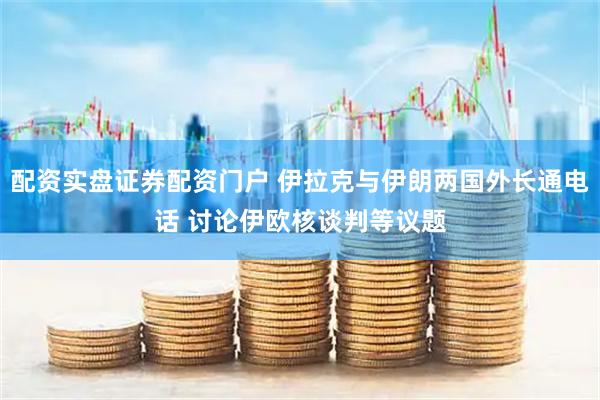 配资实盘证券配资门户 伊拉克与伊朗两国外长通电话 讨论伊欧核谈判等议题