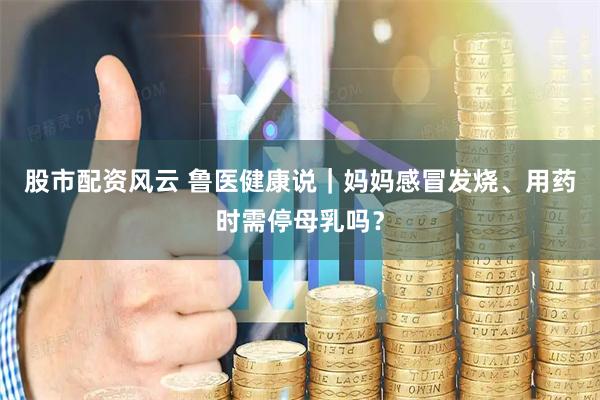 股市配资风云 鲁医健康说｜妈妈感冒发烧、用药时需停母乳吗？