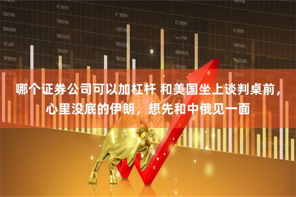 哪个证券公司可以加杠杆 和美国坐上谈判桌前，心里没底的伊朗，想先和中俄见一面
