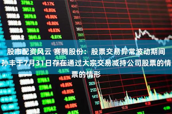 股市配资风云 赛腾股份：股票交易异常波动期间，孙丰于7月31日存在通过大宗交易减持公司股票的情形
