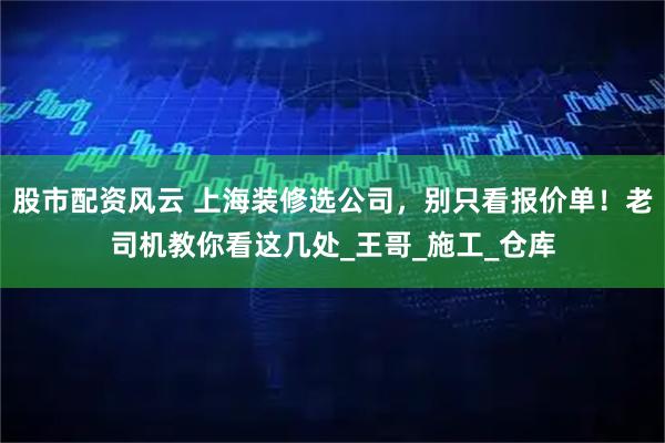 股市配资风云 上海装修选公司，别只看报价单！老司机教你看这几处_王哥_施工_仓库