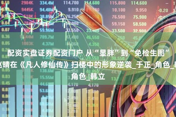 配资实盘证券配资门户 从“显胖”到“免检生图”，赵晴在《凡人修仙传》扫楼中的形象逆袭_于正_角色_韩立