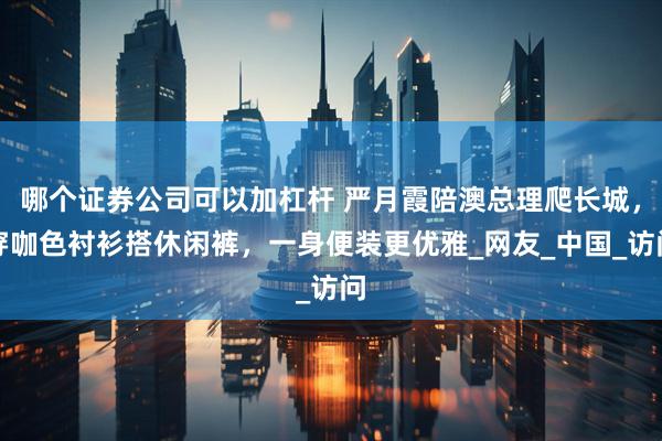 哪个证券公司可以加杠杆 严月霞陪澳总理爬长城，穿咖色衬衫搭休闲裤，一身便装更优雅_网友_中国_访问