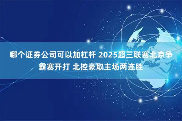 哪个证券公司可以加杠杆 2025超三联赛北京争霸赛开打 北控豪取主场两连胜