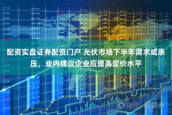 配资实盘证券配资门户 光伏市场下半年需求或承压，业内建议企业应提高定价水平
