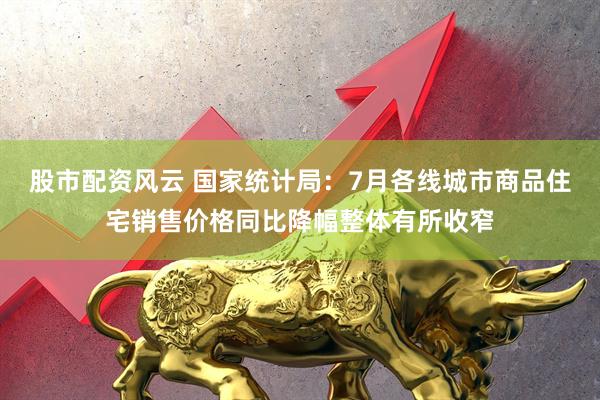 股市配资风云 国家统计局：7月各线城市商品住宅销售价格同比降幅整体有所收窄