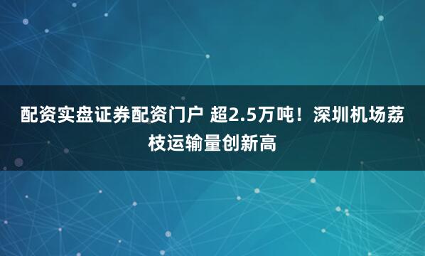 配资实盘证券配资门户 超2.5万吨！深圳机场荔枝运输量创新高