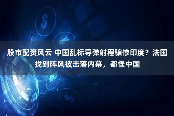 股市配资风云 中国乱标导弹射程骗惨印度？法国找到阵风被击落内幕，都怪中国
