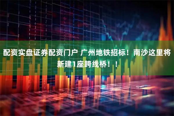 配资实盘证券配资门户 广州地铁招标！南沙这里将新建1座跨线桥！！