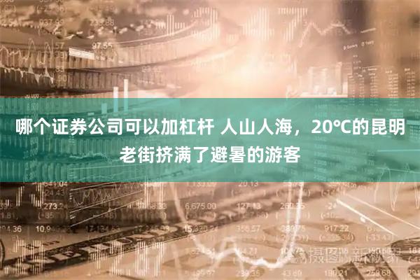 哪个证券公司可以加杠杆 人山人海，20℃的昆明老街挤满了避暑的游客