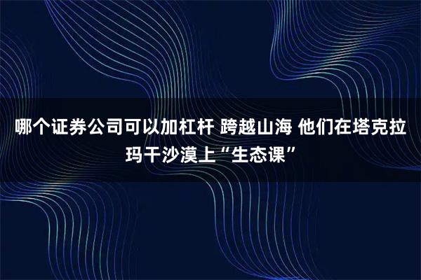 哪个证券公司可以加杠杆 跨越山海 他们在塔克拉玛干沙漠上“生态课”