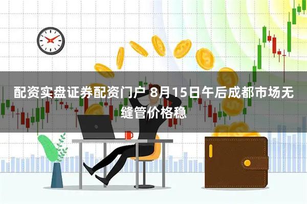 配资实盘证券配资门户 8月15日午后成都市场无缝管价格稳