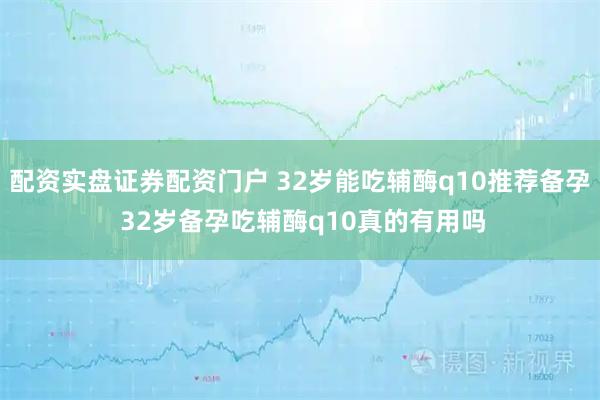 配资实盘证券配资门户 32岁能吃辅酶q10推荐备孕 32岁备孕吃辅酶q10真的有用吗