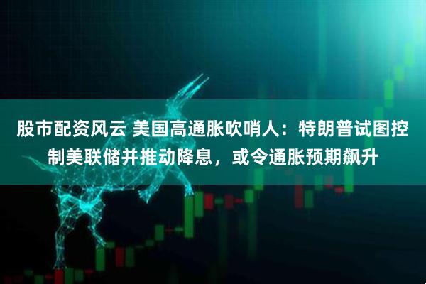 股市配资风云 美国高通胀吹哨人：特朗普试图控制美联储并推动降息，或令通胀预期飙升