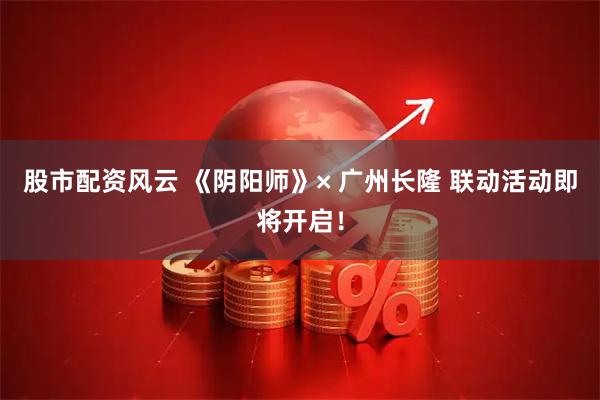 股市配资风云 《阴阳师》× 广州长隆 联动活动即将开启！