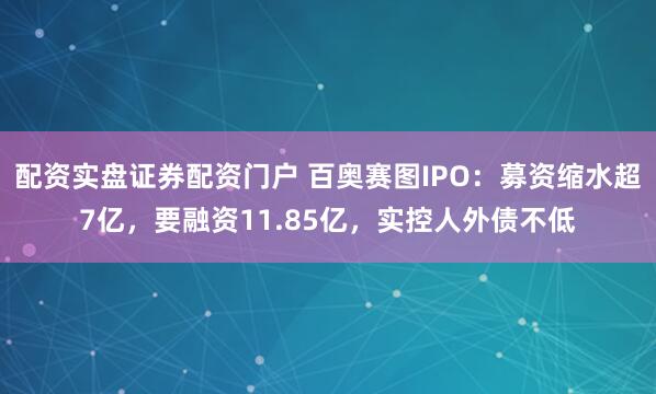 配资实盘证券配资门户 百奥赛图IPO：募资缩水超7亿，要融资11.85亿，实控人外债不低