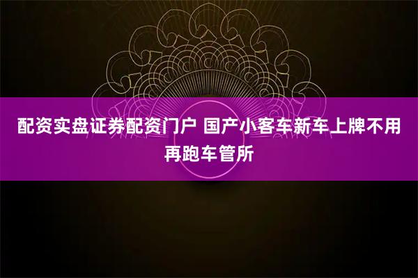 配资实盘证券配资门户 国产小客车新车上牌不用再跑车管所