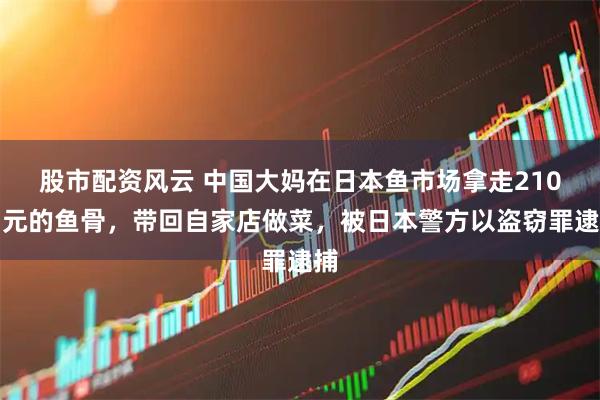 股市配资风云 中国大妈在日本鱼市场拿走210日元的鱼骨，带回自家店做菜，被日本警方以盗窃罪逮捕