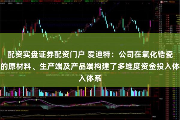 配资实盘证券配资门户 爱迪特：公司在氧化锆瓷块的原材料、生产端及产品端构建了多维度资金投入体系