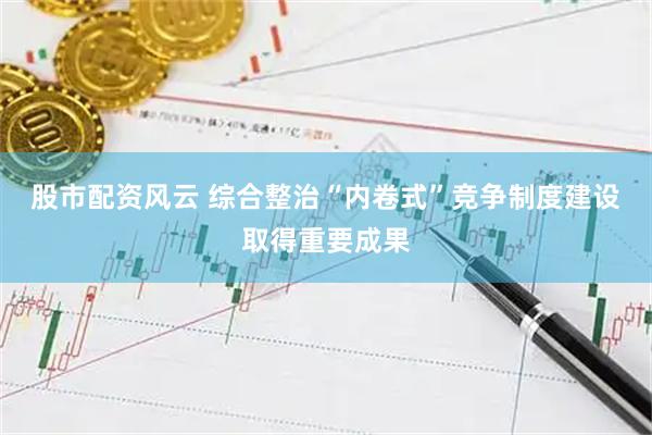 股市配资风云 综合整治“内卷式”竞争制度建设取得重要成果