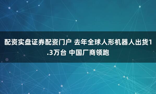 配资实盘证券配资门户 去年全球人形机器人出货1.3万台 中国厂商领跑