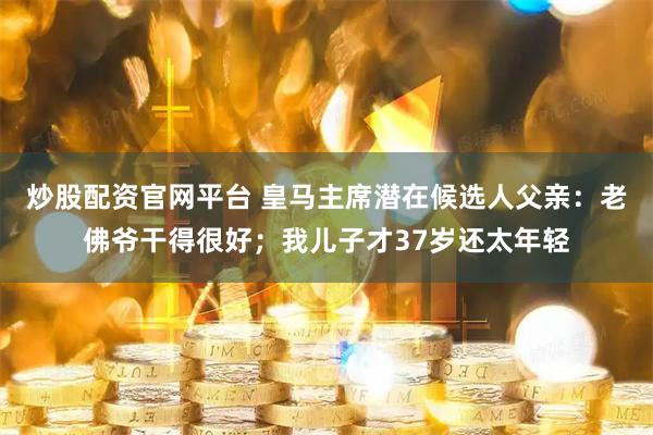 炒股配资官网平台 皇马主席潜在候选人父亲：老佛爷干得很好；我儿子才37岁还太年轻