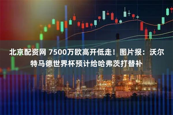 北京配资网 7500万欧高开低走！图片报：沃尔特马德世界杯预计给哈弗茨打替补