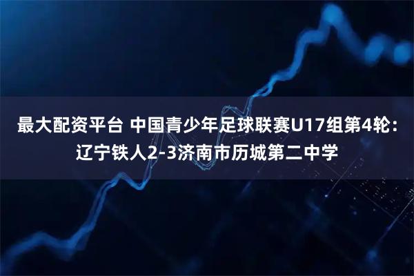 最大配资平台 中国青少年足球联赛U17组第4轮：辽宁铁人2-3济南市历城第二中学