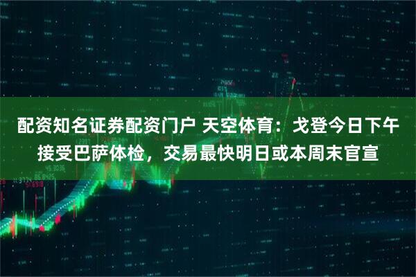 配资知名证券配资门户 天空体育：戈登今日下午接受巴萨体检，交易最快明日或本周末官宣