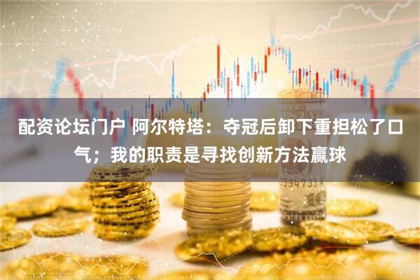 配资论坛门户 阿尔特塔：夺冠后卸下重担松了口气；我的职责是寻找创新方法赢球