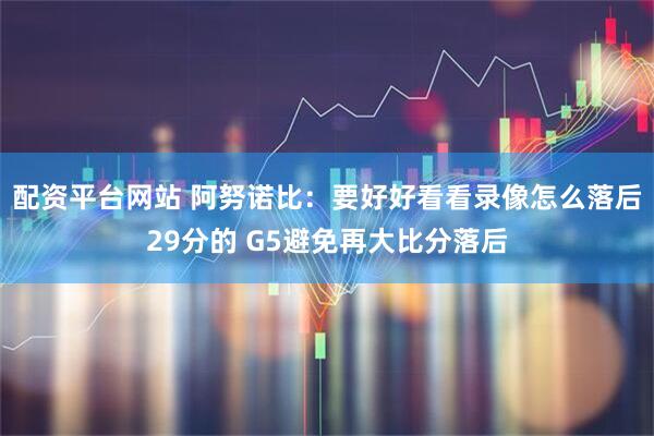 配资平台网站 阿努诺比：要好好看看录像怎么落后29分的 G5避免再大比分落后