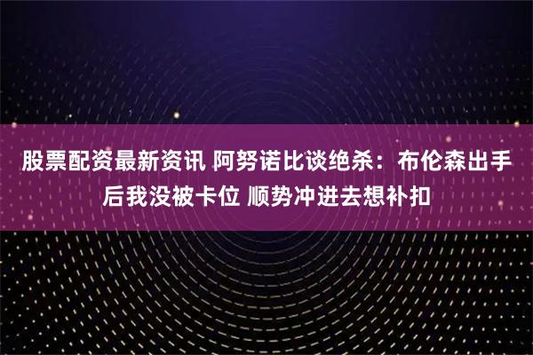 股票配资最新资讯 阿努诺比谈绝杀：布伦森出手后我没被卡位 顺势冲进去想补扣