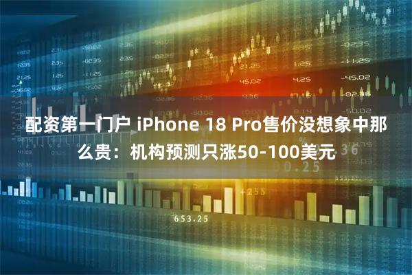 配资第一门户 iPhone 18 Pro售价没想象中那么贵：机构预测只涨50-100美元