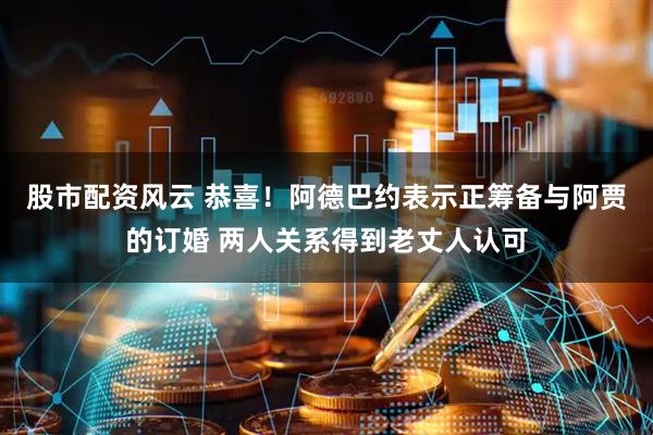 股市配资风云 恭喜！阿德巴约表示正筹备与阿贾的订婚 两人关系得到老丈人认可
